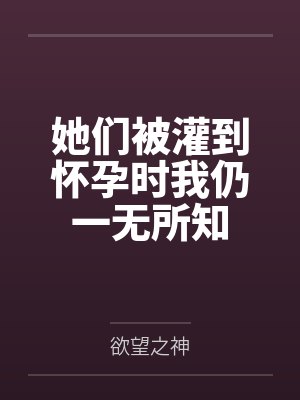她们被灌到怀孕时我仍一无所知